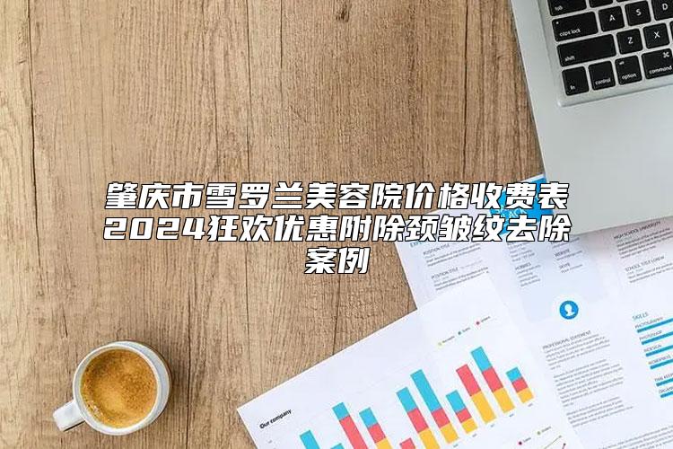 肇庆市雪罗兰美容院价格收费表2024狂欢优惠附除颈皱纹去除案例