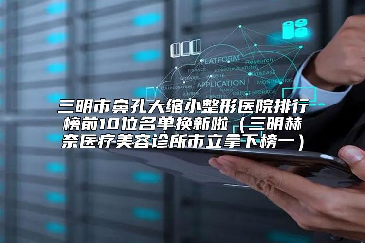 三明市鼻孔大缩小整形医院排行榜前10位名单换新啦（三明赫奈医疗美容诊所市立拿下榜一）