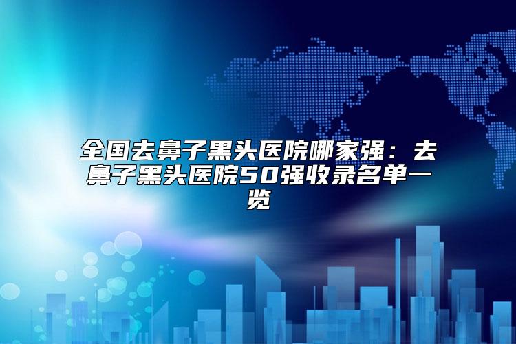 全国去鼻子黑头医院哪家强：去鼻子黑头医院50强收录名单一览