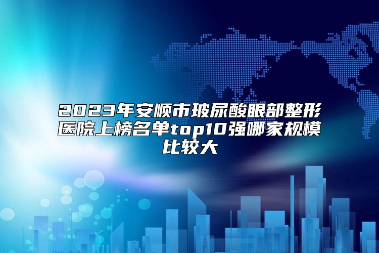 2023年安顺市玻尿酸眼部整形医院上榜名单top10强哪家规模比较大
