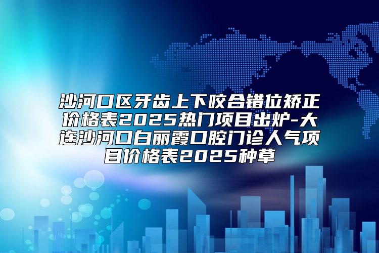 沙河口区牙齿上下咬合错位矫正价格表2025热门项目出炉-大连沙河口白丽霞口腔门诊人气项目价格表2025种草