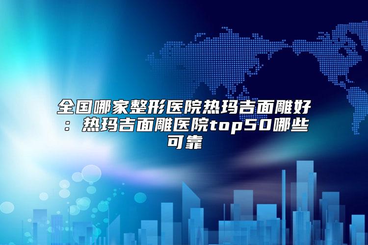 全国哪家整形医院热玛吉面雕好：热玛吉面雕医院top50哪些可靠
