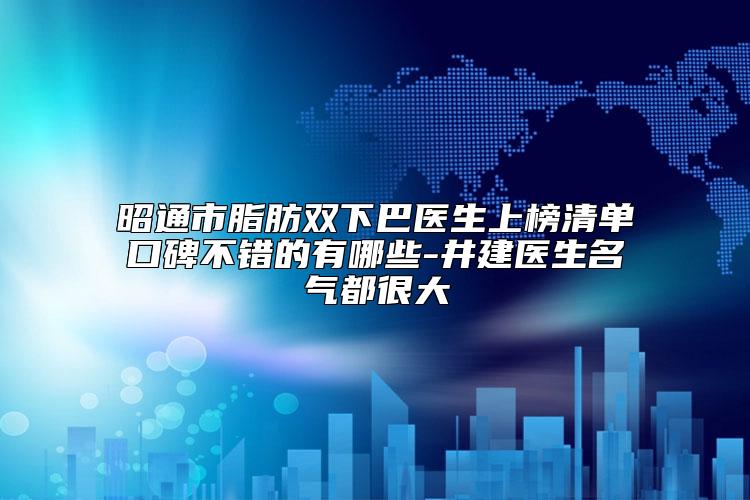 昭通市脂肪双下巴医生上榜清单口碑不错的有哪些-井建医生名气都很大