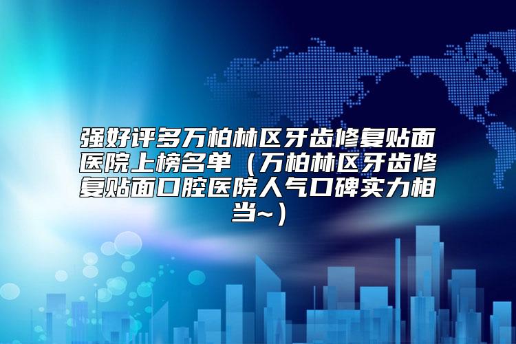 强好评多万柏林区牙齿修复贴面医院上榜名单（万柏林区牙齿修复贴面口腔医院人气口碑实力相当~）