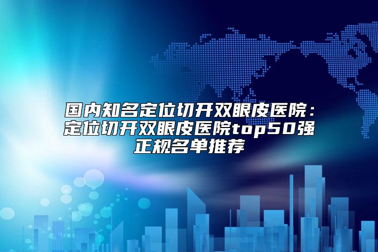 国内知名定位切开双眼皮医院：定位切开双眼皮医院top50强正规名单推荐