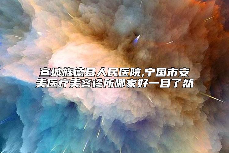 宣城旌德县人民医院,宁国市安美医疗美容诊所哪家好一目了然
