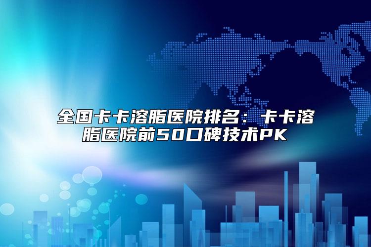 全国卡卡溶脂医院排名：卡卡溶脂医院前50口碑技术PK