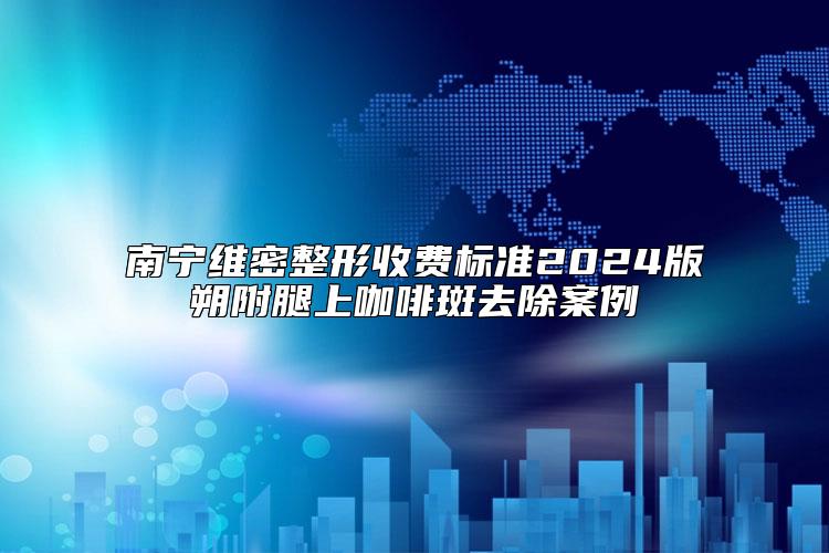 南宁维密整形收费标准2024版朔附腿上咖啡斑去除案例