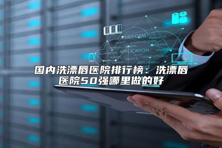 国内洗漂唇医院排行榜：洗漂唇医院50强哪里做的好