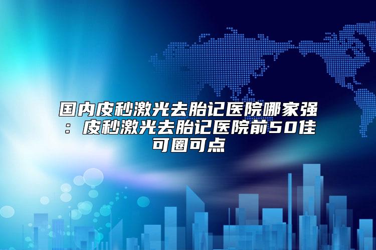 国内皮秒激光去胎记医院哪家强：皮秒激光去胎记医院前50佳可圈可点