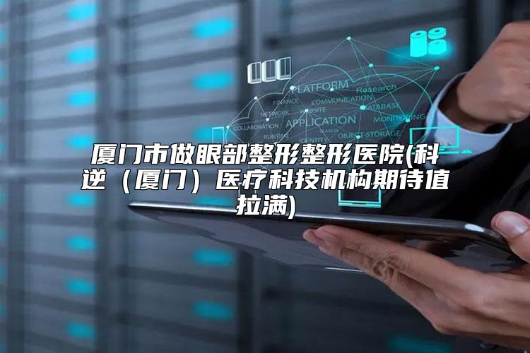 厦门市做眼部整形整形医院(科逆（厦门）医疗科技机构期待值拉满)