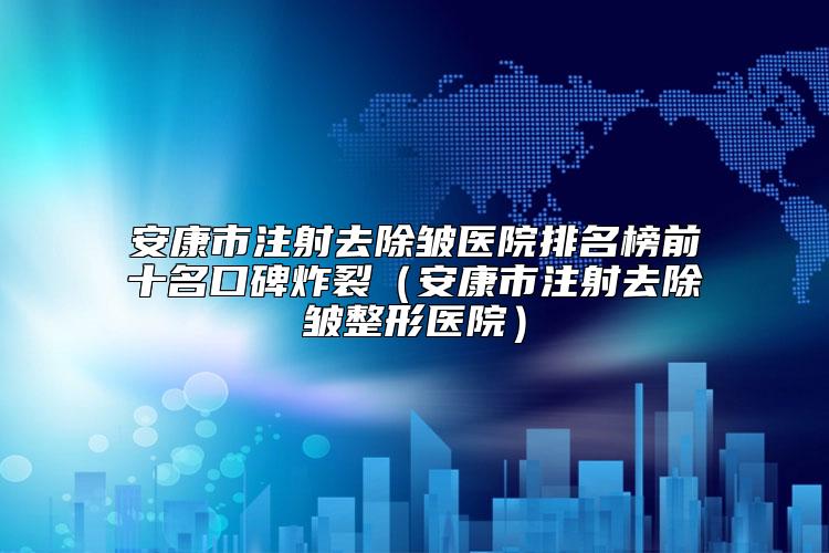 安康市注射去除皱医院排名榜前十名口碑炸裂（安康市注射去除皱整形医院）