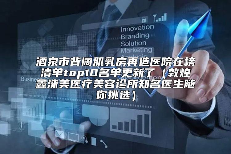 酒泉市背阔肌乳房再造医院在榜清单top10名单更新了（敦煌鑫涞美医疗美容诊所知名医生随你挑选）