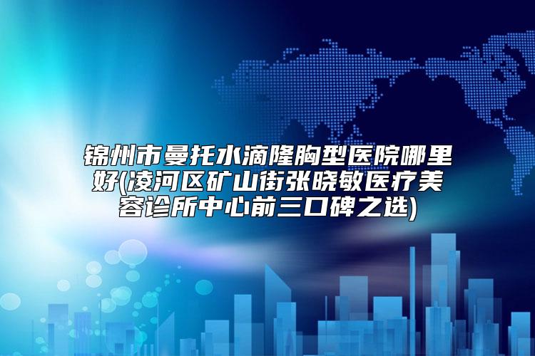 锦州市曼托水滴隆胸型医院哪里好(凌河区矿山街张晓敏医疗美容诊所中心前三口碑之选)