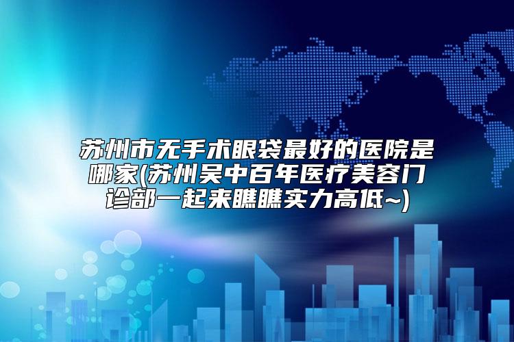 苏州市无手术眼袋最好的医院是哪家(苏州吴中百年医疗美容门诊部一起来瞧瞧实力高低~)