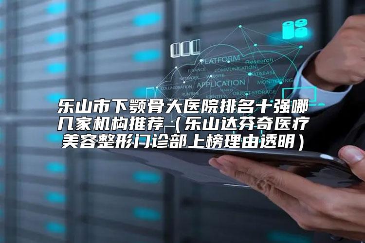 乐山市下颚骨大医院排名十强哪几家机构推荐（乐山达芬奇医疗美容整形门诊部上榜理由透明）