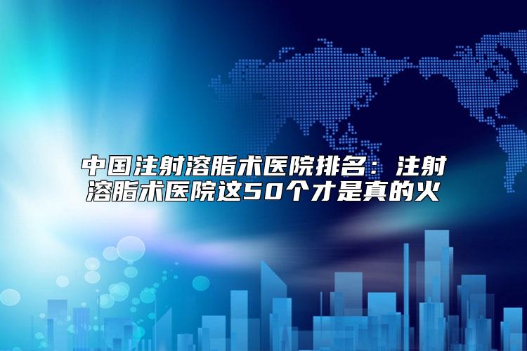 中国注射溶脂术医院排名：注射溶脂术医院这50个才是真的火