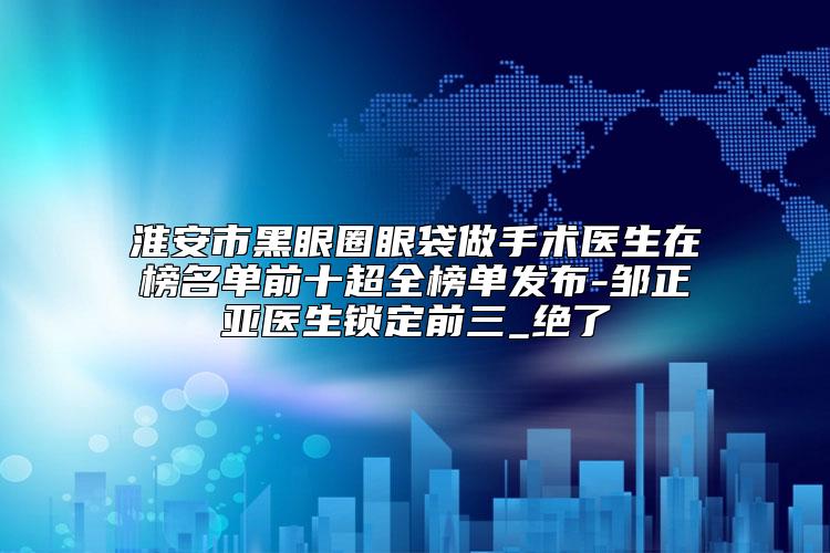 淮安市黑眼圈眼袋做手术医生在榜名单前十超全榜单发布-邹正亚医生锁定前三_绝了