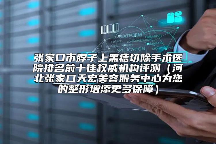 张家口市脖子上黑痣切除手术医院排名前十佳权威机构评测（河北张家口天宏美容服务中心为您的整形增添更多保障）