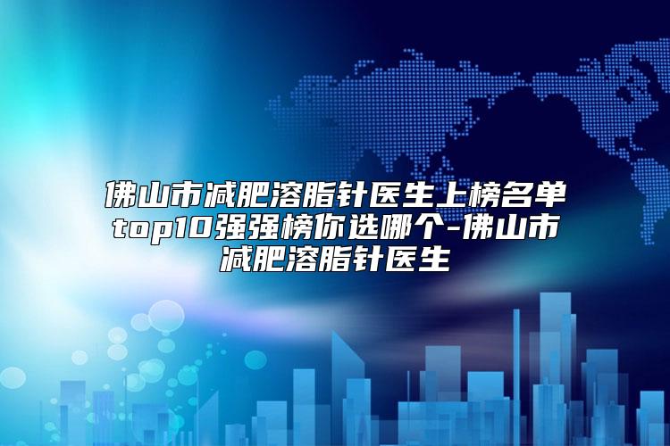 佛山市减肥溶脂针医生上榜名单top10强强榜你选哪个-佛山市减肥溶脂针医生