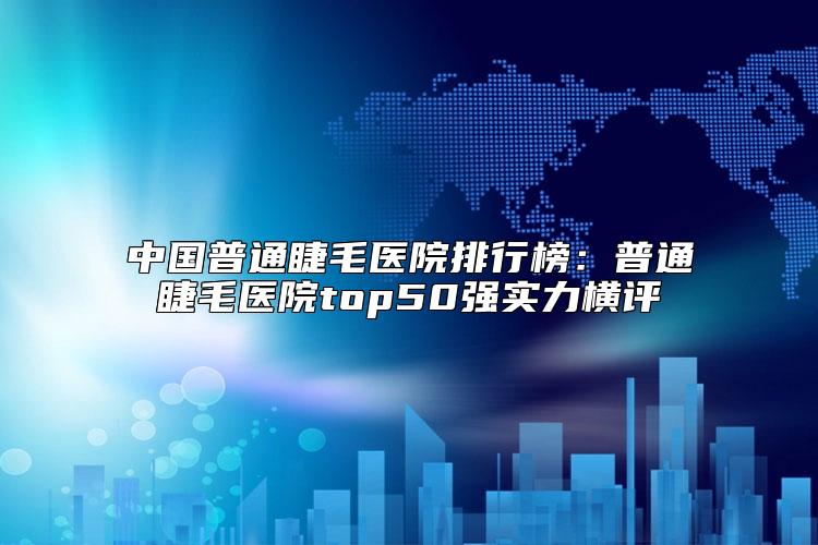 中国普通睫毛医院排行榜：普通睫毛医院top50强实力横评