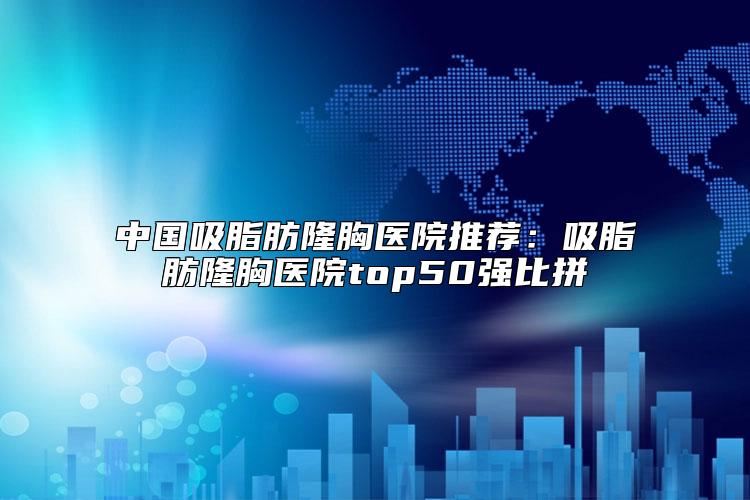 中国吸脂肪隆胸医院推荐：吸脂肪隆胸医院top50强比拼