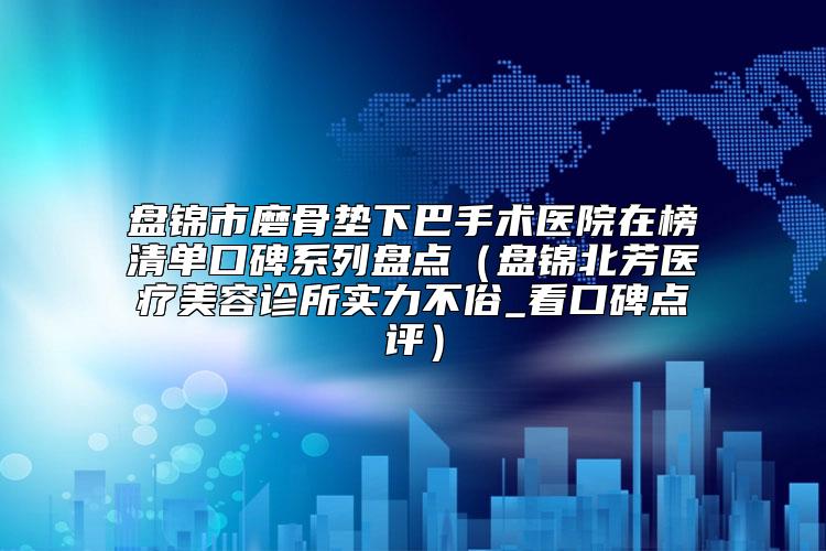 盘锦市磨骨垫下巴手术医院在榜清单口碑系列盘点（盘锦北芳医疗美容诊所实力不俗_看口碑点评）