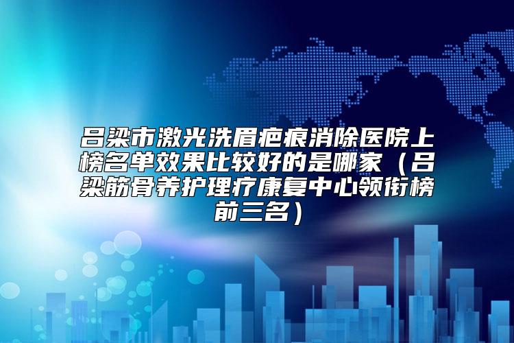 吕梁市激光洗眉疤痕消除医院上榜名单效果比较好的是哪家（吕梁筋骨养护理疗康复中心领衔榜前三名）