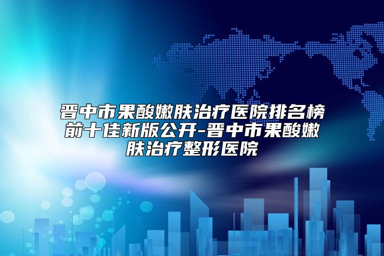 晋中市果酸嫩肤治疗医院排名榜前十佳新版公开-晋中市果酸嫩肤治疗整形医院
