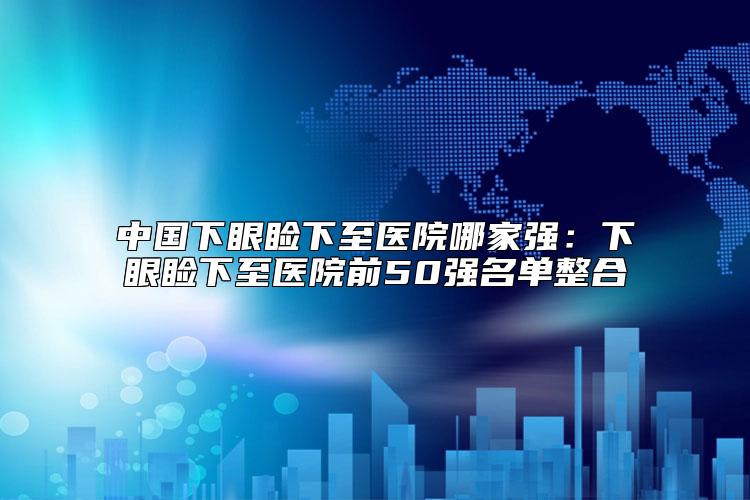 中国下眼睑下至医院哪家强：下眼睑下至医院前50强名单整合