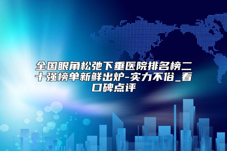 全国眼角松弛下垂医院排名榜二十强榜单新鲜出炉-实力不俗_看口碑点评