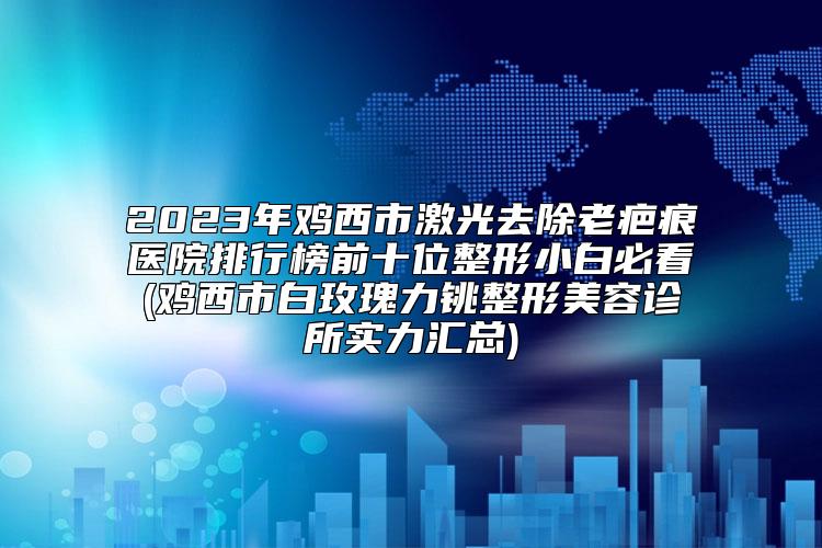 2023年鸡西市激光去除老疤痕医院排行榜前十位整形小白必看(鸡西市白玫瑰力铫整形美容诊所实力汇总)