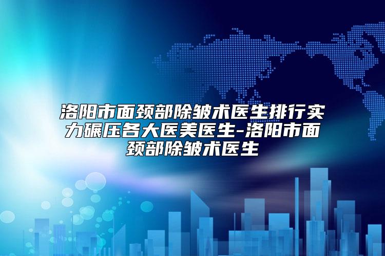 洛阳市面颈部除皱术医生排行实力碾压各大医美医生-洛阳市面颈部除皱术医生