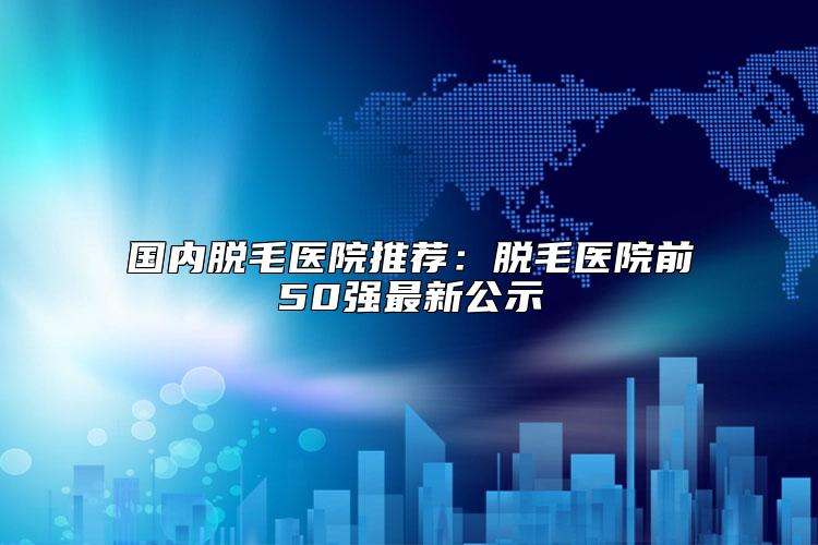 国内脱毛医院推荐：脱毛医院前50强最新公示