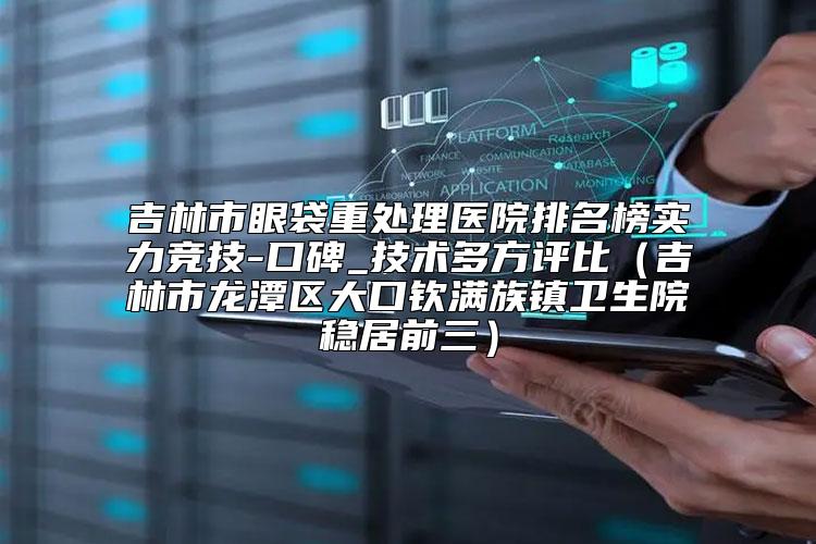 吉林市眼袋重处理医院排名榜实力竞技-口碑_技术多方评比（吉林市龙潭区大口钦满族镇卫生院稳居前三）