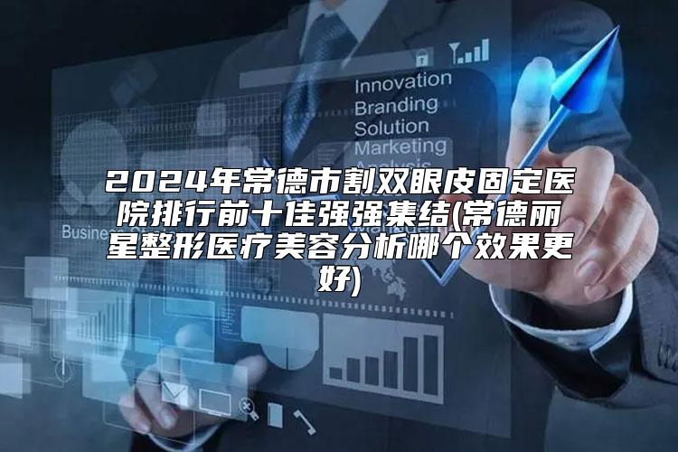2024年常德市割双眼皮固定医院排行前十佳强强集结(常德丽星整形医疗美容分析哪个效果更好)