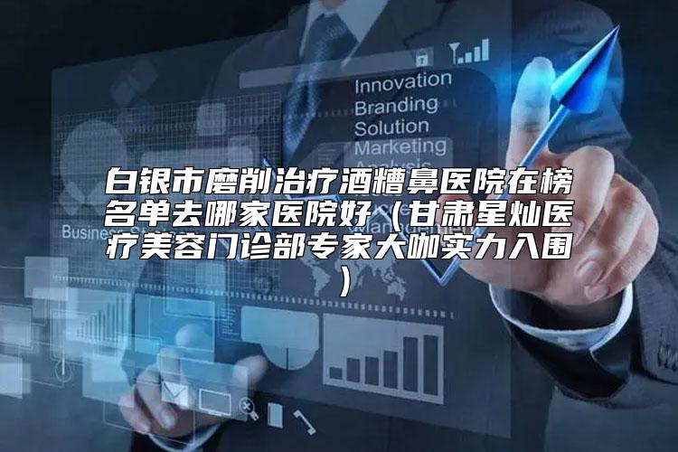 白银市磨削治疗酒糟鼻医院在榜名单去哪家医院好（甘肃星灿医疗美容门诊部专家大咖实力入围）