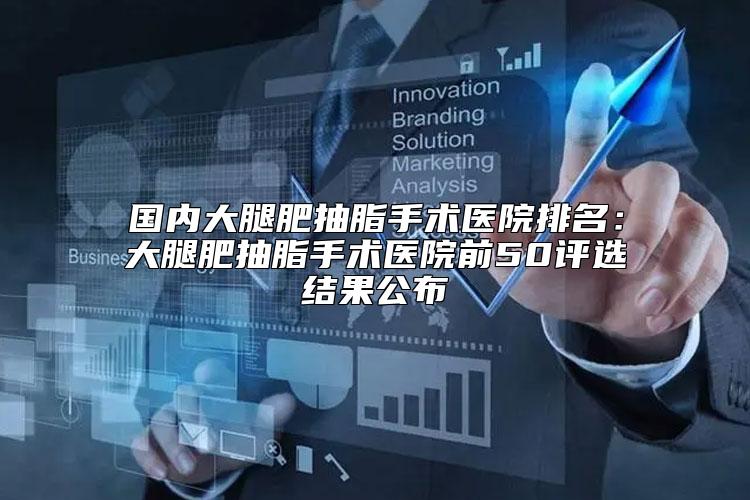 国内大腿肥抽脂手术医院排名：大腿肥抽脂手术医院前50评选结果公布