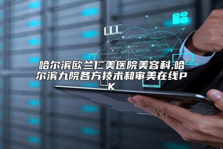 哈尔滨欧兰仁美医院美容科,哈尔滨九院各方技术和审美在线PK