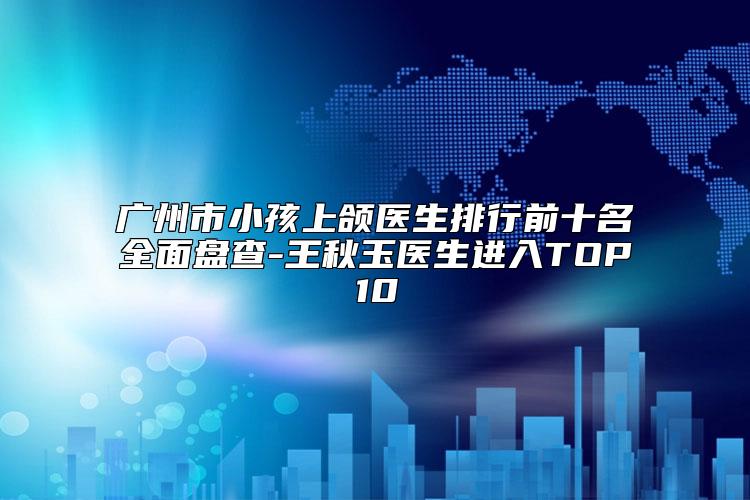 广州市小孩上颌医生排行前十名全面盘查-王秋玉医生进入TOP10