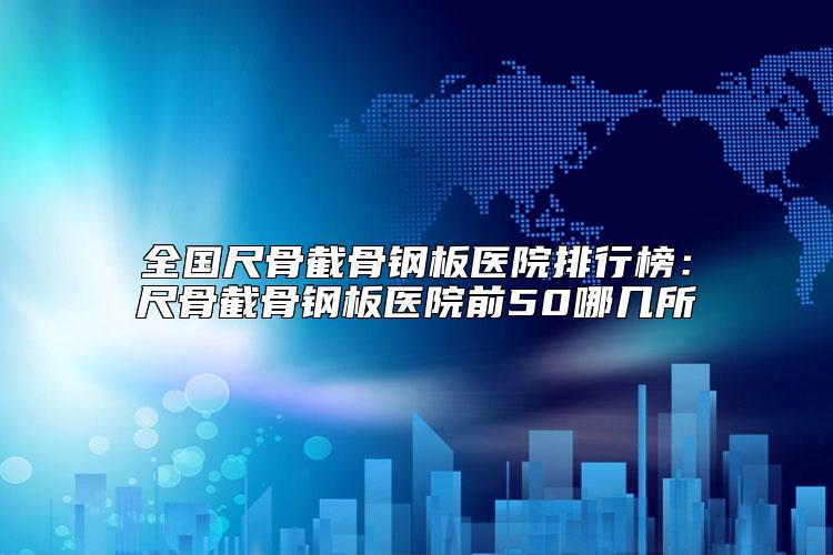 全国尺骨截骨钢板医院排行榜：尺骨截骨钢板医院前50哪几所