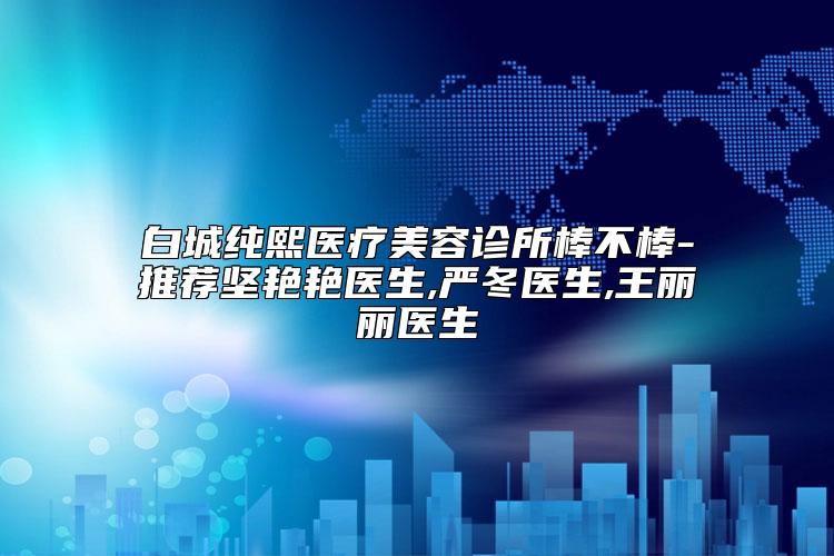 白城纯熙医疗美容诊所棒不棒-推荐坚艳艳医生,严冬医生,王丽丽医生