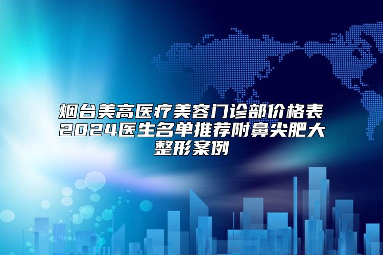 烟台美高医疗美容门诊部价格表2024医生名单推荐附鼻尖肥大整形案例