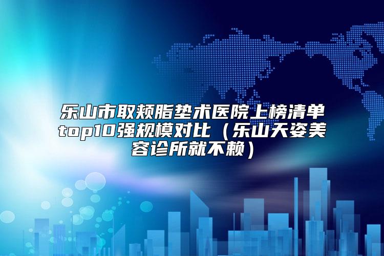 乐山市取颊脂垫术医院上榜清单top10强规模对比（乐山天姿美容诊所就不赖）