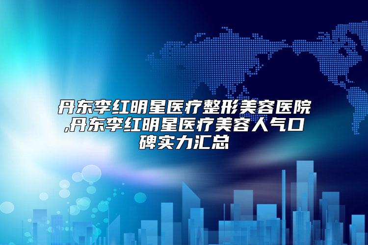 丹东李红明星医疗整形美容医院,丹东李红明星医疗美容人气口碑实力汇总