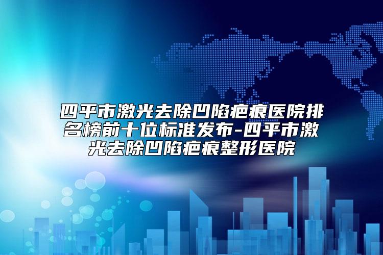 四平市激光去除凹陷疤痕医院排名榜前十位标准发布-四平市激光去除凹陷疤痕整形医院