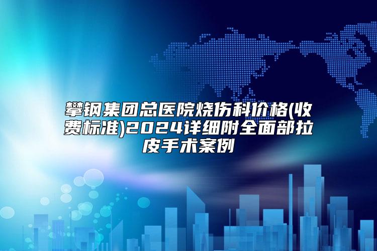 攀钢集团总医院烧伤科价格(收费标准)2024详细附全面部拉皮手术案例