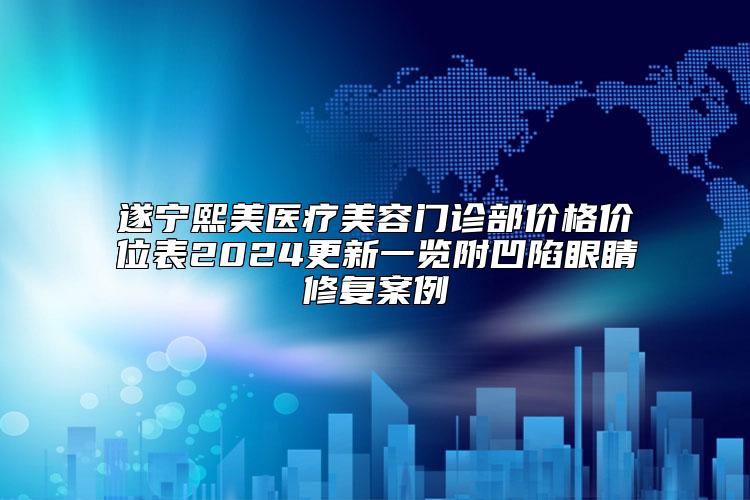 遂宁熙美医疗美容门诊部价格价位表2024更新一览附凹陷眼睛修复案例