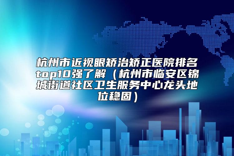 杭州市近视眼矫治矫正医院排名top10强了解（杭州市临安区锦城街道社区卫生服务中心龙头地位稳固）