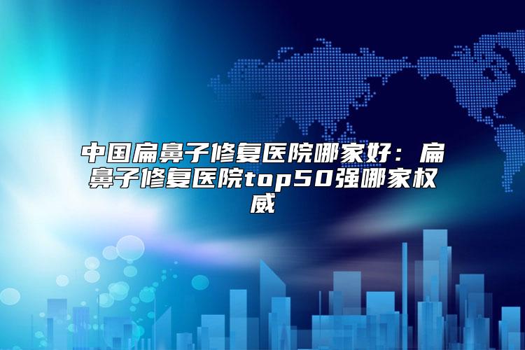 中国扁鼻子修复医院哪家好：扁鼻子修复医院top50强哪家权威